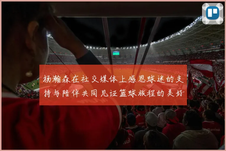 杨瀚森在社交媒体上感恩球迷的支持与陪伴共同见证篮球旅程的美好时刻
