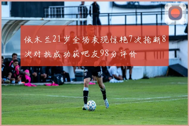 依木兰21岁全场表现惊艳7次抢断8次对抗成功获吧友98分评价