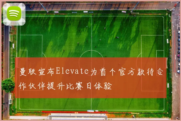 曼联宣布Elevate为首个官方款待合作伙伴提升比赛日体验