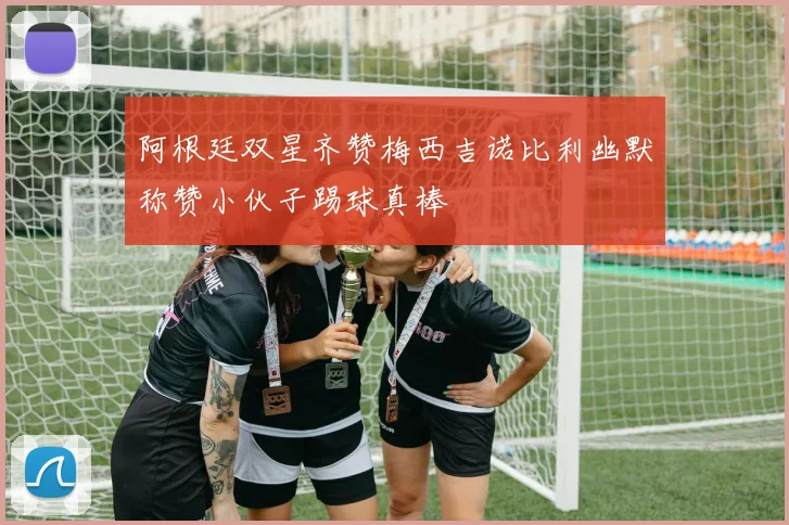 阿根廷双星齐赞梅西吉诺比利幽默称赞小伙子踢球真棒