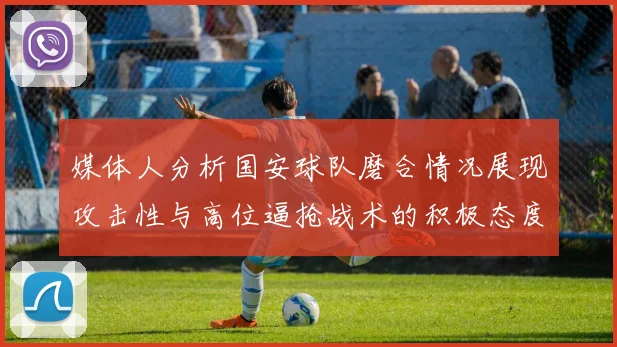 媒体人分析国安球队磨合情况展现攻击性与高位逼抢战术的积极态度