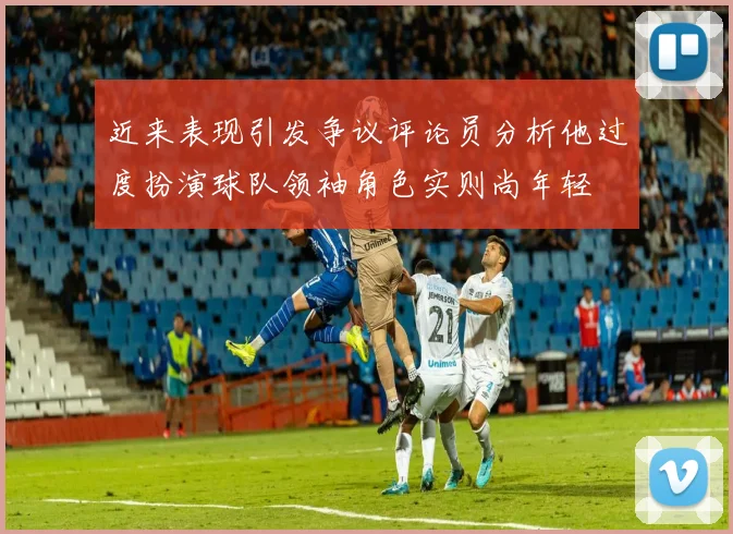 近来表现引发争议评论员分析他过度扮演球队领袖角色实则尚年轻