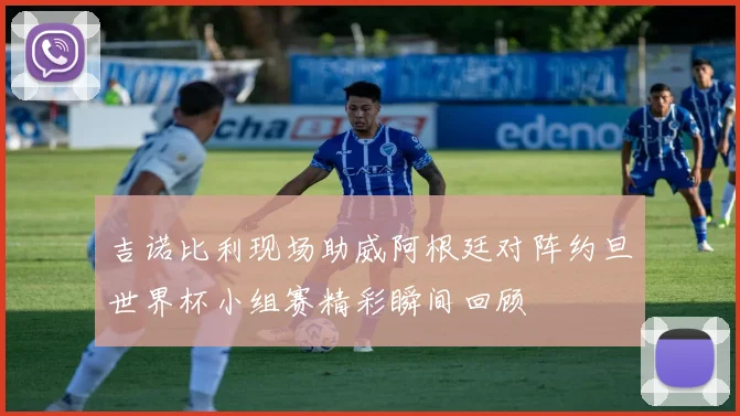 吉诺比利现场助威阿根廷对阵约旦世界杯小组赛精彩瞬间回顾