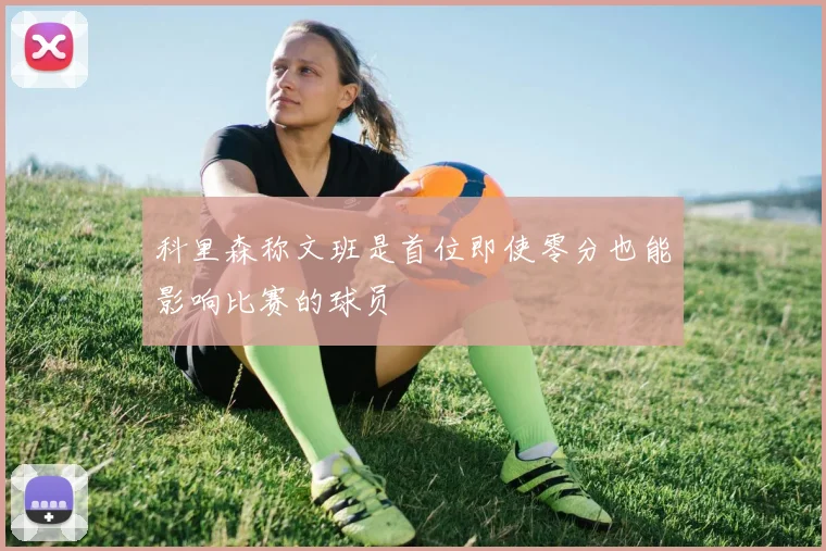 科里森称文班是首位即使零分也能影响比赛的球员