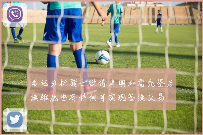 名记分析骑士欲得库明加需先签后换雄鹿也有特例可实现签换交易