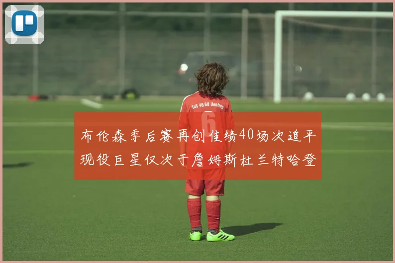 布伦森季后赛再创佳绩40场次追平现役巨星仅次于詹姆斯杜兰特哈登