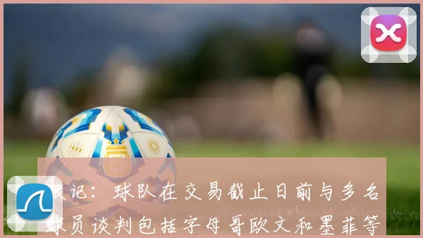 狼记：球队在交易截止日前与多名球员谈判包括字母哥欧文和墨菲等人