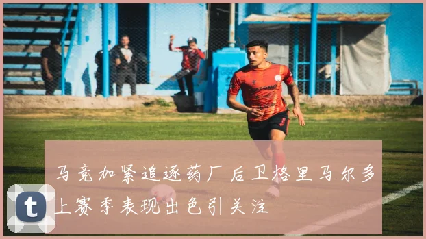 马竞加紧追逐药厂后卫格里马尔多上赛季表现出色引关注