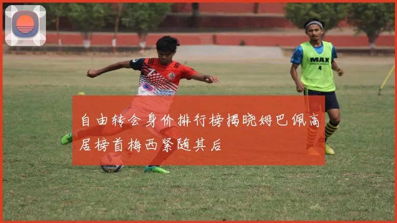 自由转会身价排行榜揭晓姆巴佩高居榜首梅西紧随其后