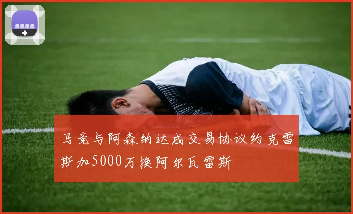 马竞与阿森纳达成交易协议约克雷斯加5000万换阿尔瓦雷斯