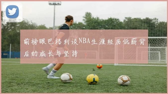 前榜眼巴格利谈NBA生涯经历低薪背后的成长与坚持
