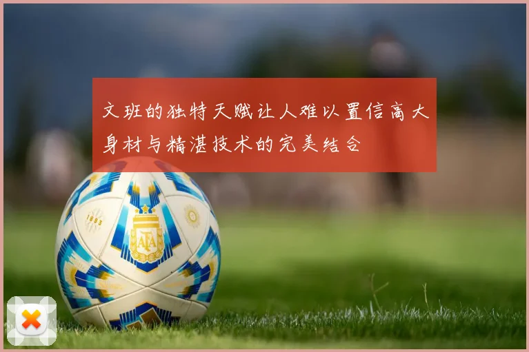 文班的独特天赋让人难以置信高大身材与精湛技术的完美结合