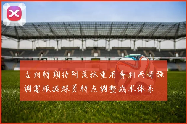 古利特期待阿莫林重用普利西奇强调需根据球员特点调整战术体系