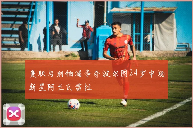 曼联与利物浦争夺波尔图24岁中场新星阿兰瓦雷拉