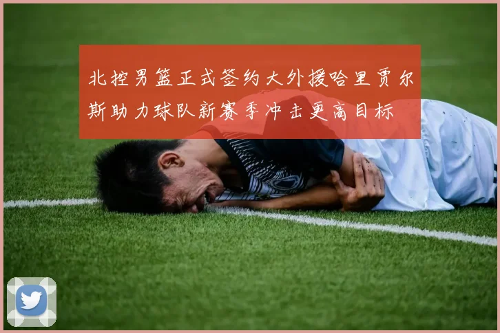 北控男篮正式签约大外援哈里贾尔斯助力球队新赛季冲击更高目标