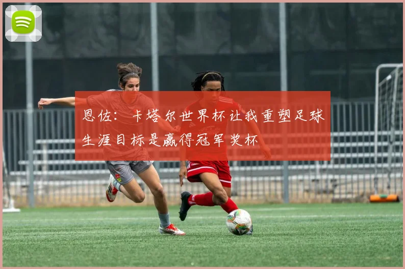 恩佐：卡塔尔世界杯让我重塑足球生涯目标是赢得冠军奖杯