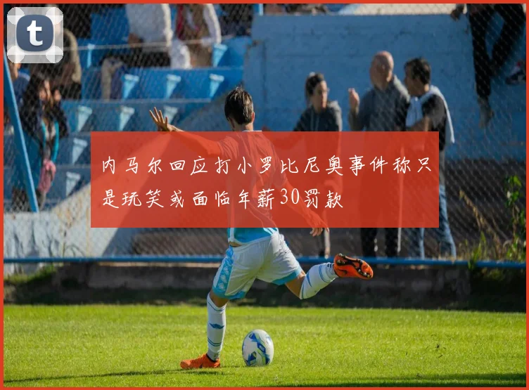 内马尔回应打小罗比尼奥事件称只是玩笑或面临年薪30罚款