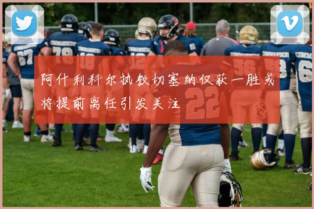 阿什利科尔执教切塞纳仅获一胜或将提前离任引发关注