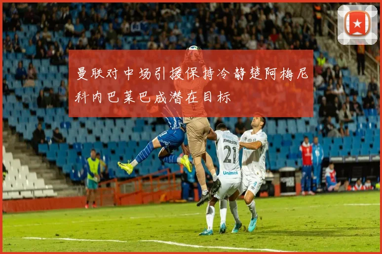 曼联对中场引援保持冷静楚阿梅尼科内巴莱巴成潜在目标