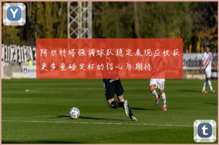 阿尔特塔强调球队稳定表现应收获更多重磅奖杯的信心与期待