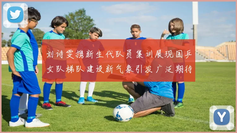 刘诗雯携新生代队员集训展现国乒女队梯队建设新气象引发广泛期待